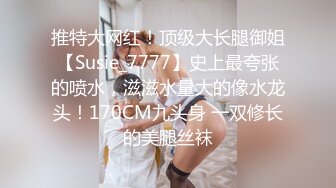 推特大网红！顶级大长腿御姐【Susie_7777】史上最夸张的喷水，滋滋水量大的像水龙头！170CM九头身 一双修长的美腿丝袜