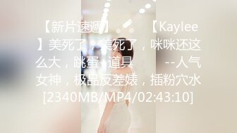 【新片速遞】 ✨✨✨【Kaylee】美死了，美死了，咪咪还这么大，跳蛋+道具 ✨✨✨--人气女神，极品反差婊，插粉穴水[2340MB/MP4/02:43:10]