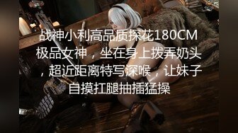 战神小利高品质探花180CM极品女神，坐在身上拨弄奶头，超近距离特写深喉，让妹子自摸扛腿抽插猛操