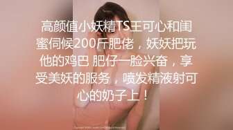 高颜值小妖精TS王可心和闺蜜伺候200斤肥佬，妖妖把玩他的鸡巴 肥仔一脸兴奋，享受美妖的服务，喷发精液射可心的奶子上！ 