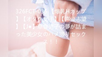 326FCT-035 【爆乳Hカップ】【オタク女子】【声優志望】【J●】草食男子の夢が詰まった美少女のハメ撮りセックス！！